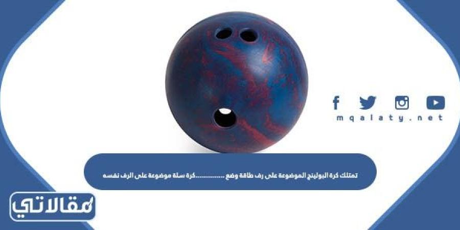 تمتلك كرة البولينج الموضوعة على رف طاقة وضع ……………كرة سلة موضوعة على الرف نفسه